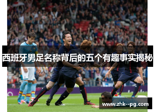 西班牙男足名称背后的五个有趣事实揭秘