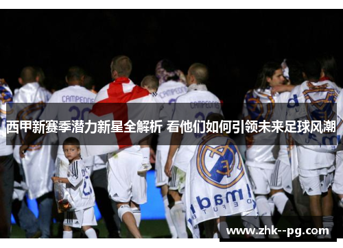 西甲新赛季潜力新星全解析 看他们如何引领未来足球风潮 西甲新赛季潜力新星全解析 看他们如何引领未来足球风潮