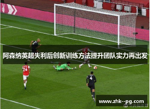 阿森纳英超失利后创新训练方法提升团队实力再出发