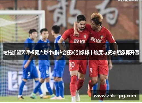 帕托加盟天津权健点燃中超转会狂潮引爆球市热度与资本想象再升温