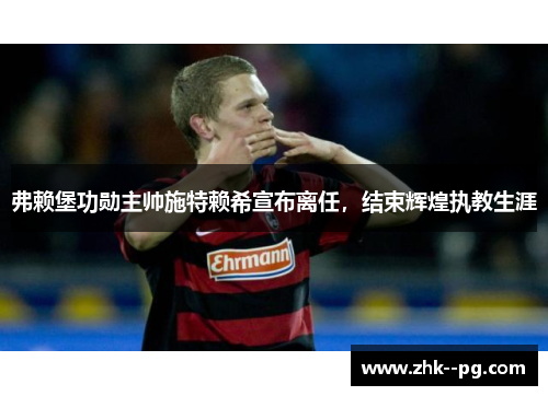 弗赖堡功勋主帅施特赖希宣布离任,结束辉煌执教生涯 弗赖堡功勋主帅施特赖希宣布离任,结束辉煌执教生涯