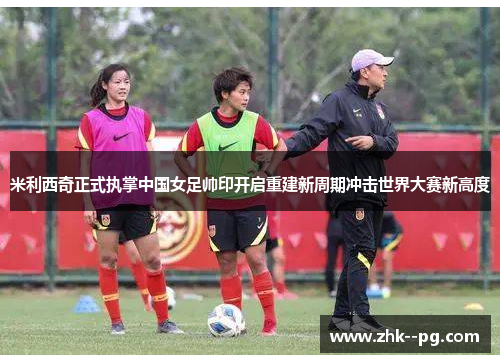 米利西奇正式执掌中国女足帅印开启重建新周期冲击世界大赛新高度