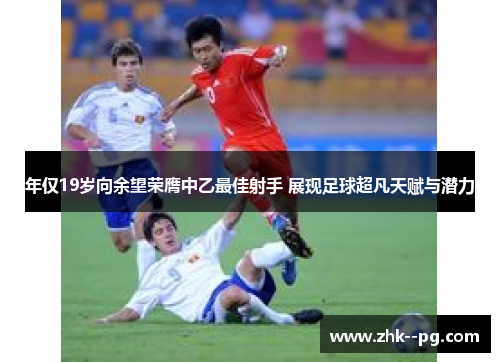 年仅19岁向余望荣膺中乙最佳射手 展现足球超凡天赋与潜力