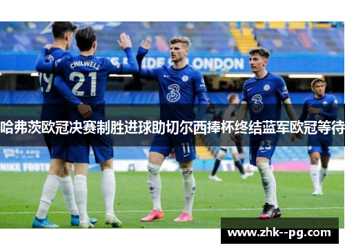 哈弗茨欧冠决赛制胜进球助切尔西捧杯终结蓝军欧冠等待 哈弗茨欧冠决赛制胜进球助切尔西捧杯终结蓝军欧冠等待