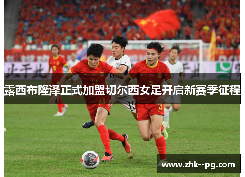 露西布隆泽正式加盟切尔西女足开启新赛季征程 露西布隆泽正式加盟切尔西女足开启新赛季征程