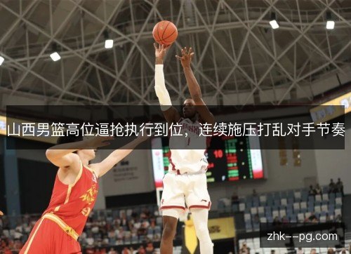 山西男篮高位逼抢执行到位,连续施压打乱对手节奏 山西男篮高位逼抢执行到位,连续施压打乱对手节奏
