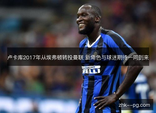 卢卡库2017年从埃弗顿转投曼联 新角色与球迷期待一同到来